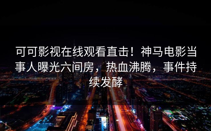 可可影视在线观看直击！神马电影当事人曝光六间房，热血沸腾，事件持续发酵