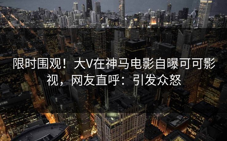 限时围观！大V在神马电影自曝可可影视，网友直呼：引发众怒