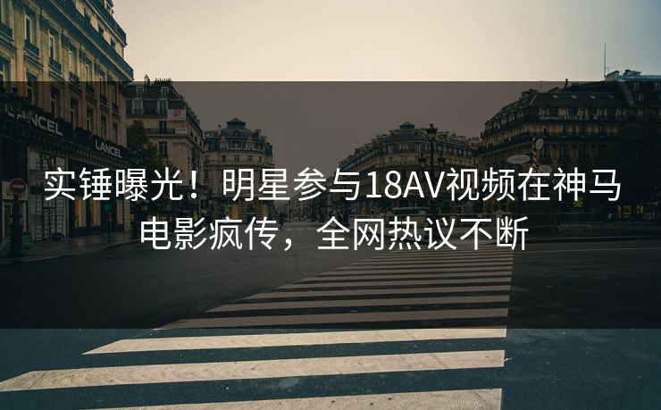 实锤曝光！明星参与18AV视频在神马电影疯传，全网热议不断