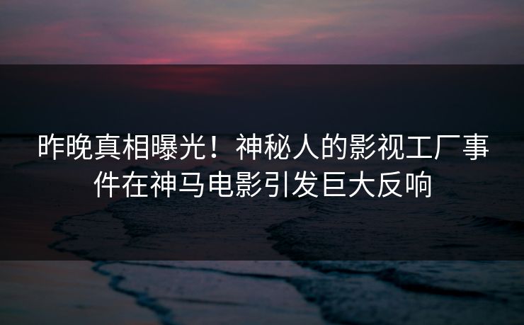 昨晚真相曝光！神秘人的影视工厂事件在神马电影引发巨大反响