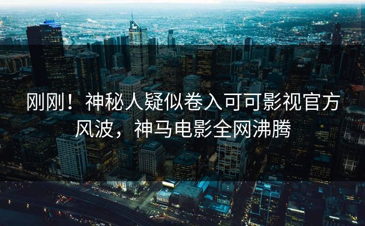 刚刚！神秘人疑似卷入可可影视官方风波，神马电影全网沸腾