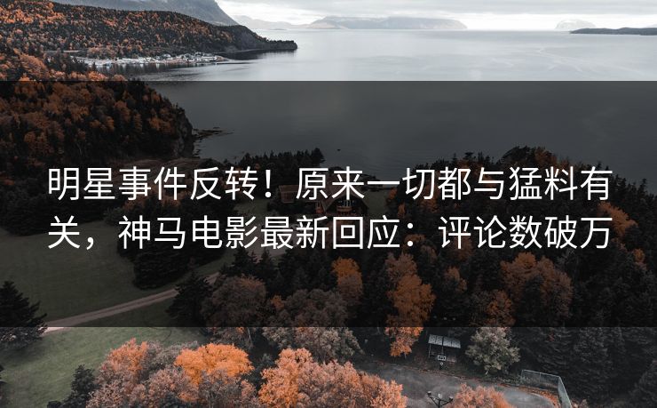 明星事件反转！原来一切都与猛料有关，神马电影最新回应：评论数破万