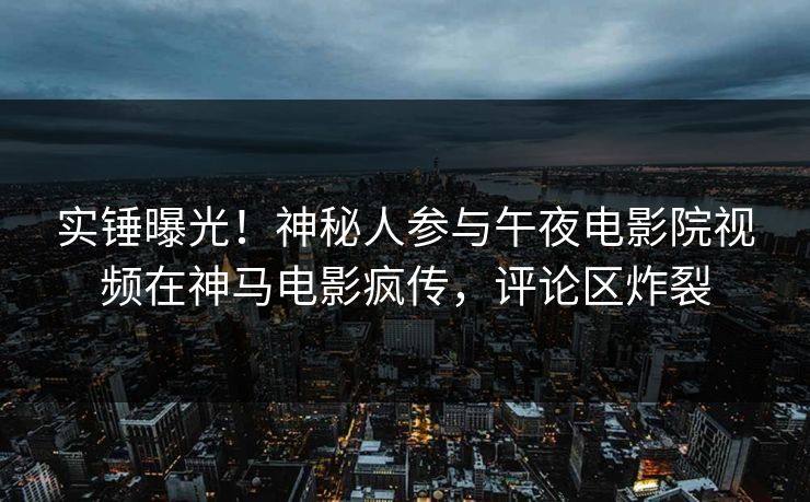 实锤曝光！神秘人参与午夜电影院视频在神马电影疯传，评论区炸裂