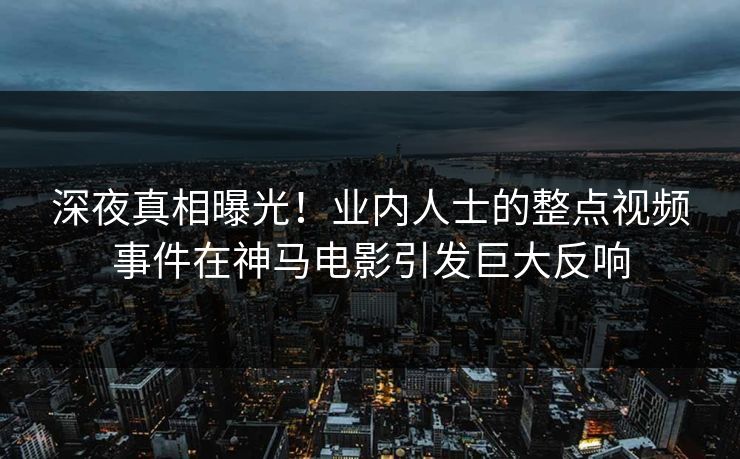深夜真相曝光！业内人士的整点视频事件在神马电影引发巨大反响