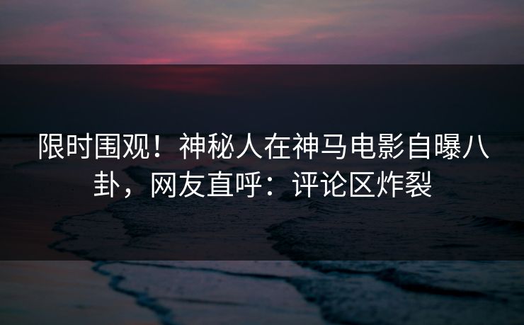 限时围观！神秘人在神马电影自曝八卦，网友直呼：评论区炸裂