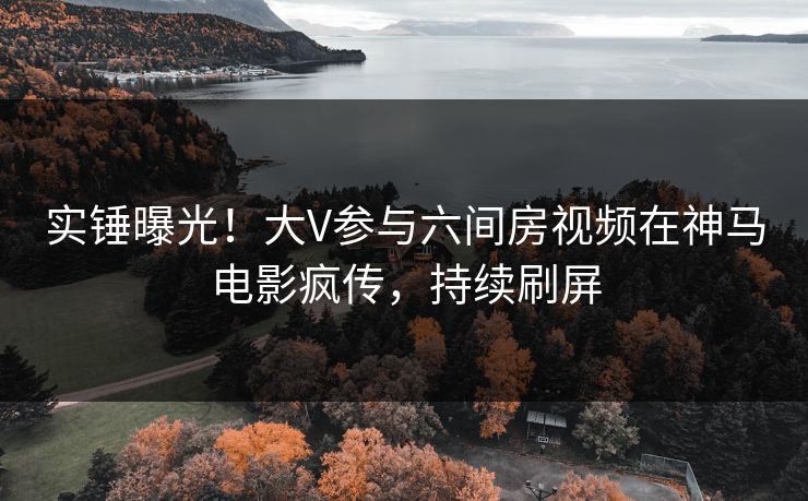 实锤曝光！大V参与六间房视频在神马电影疯传，持续刷屏