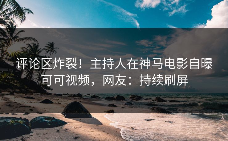 评论区炸裂！主持人在神马电影自曝可可视频，网友：持续刷屏