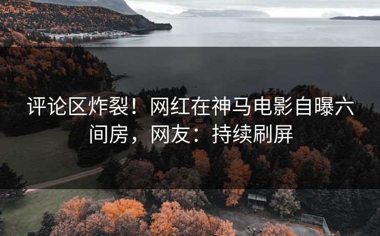评论区炸裂！网红在神马电影自曝六间房，网友：持续刷屏