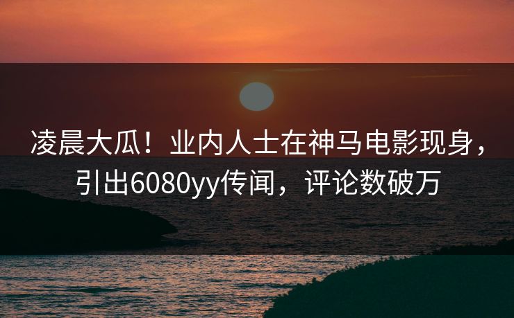 凌晨大瓜！业内人士在神马电影现身，引出6080yy传闻，评论数破万