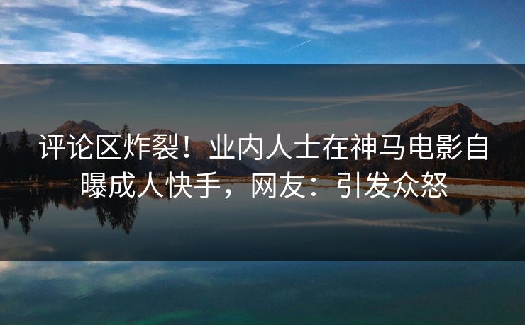评论区炸裂！业内人士在神马电影自曝成人快手，网友：引发众怒