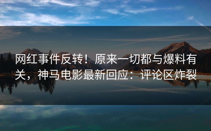 网红事件反转！原来一切都与爆料有关，神马电影最新回应：评论区炸裂