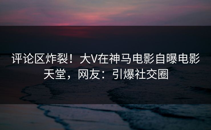 评论区炸裂！大V在神马电影自曝电影天堂，网友：引爆社交圈