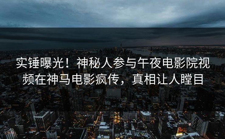 实锤曝光！神秘人参与午夜电影院视频在神马电影疯传，真相让人瞠目