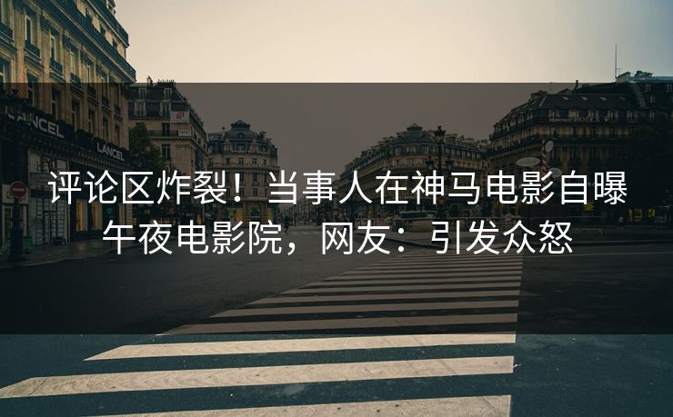 评论区炸裂！当事人在神马电影自曝午夜电影院，网友：引发众怒
