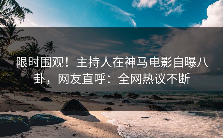 限时围观！主持人在神马电影自曝八卦，网友直呼：全网热议不断