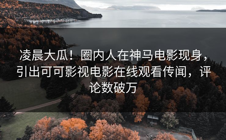 凌晨大瓜！圈内人在神马电影现身，引出可可影视电影在线观看传闻，评论数破万