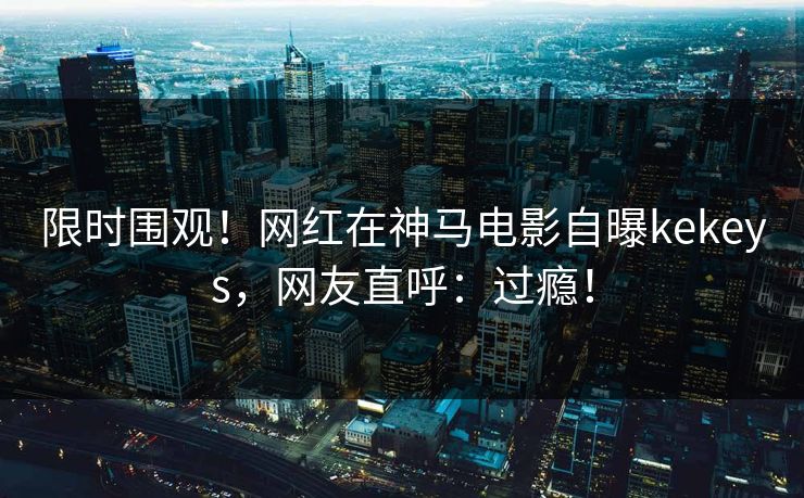 限时围观！网红在神马电影自曝kekeys，网友直呼：过瘾！