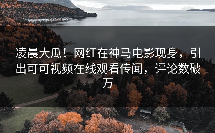 凌晨大瓜！网红在神马电影现身，引出可可视频在线观看传闻，评论数破万