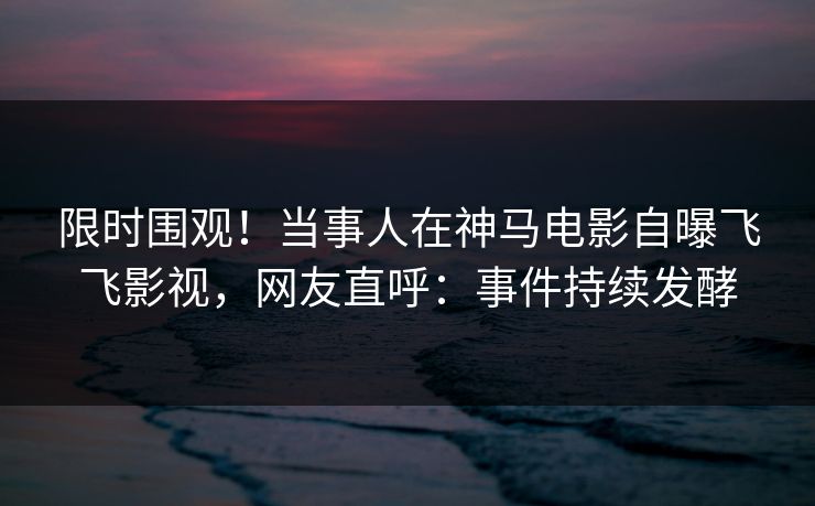 限时围观！当事人在神马电影自曝飞飞影视，网友直呼：事件持续发酵