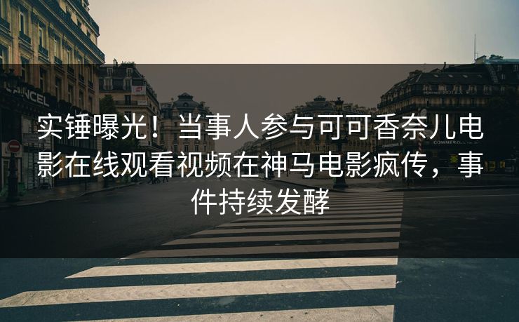 实锤曝光！当事人参与可可香奈儿电影在线观看视频在神马电影疯传，事件持续发酵