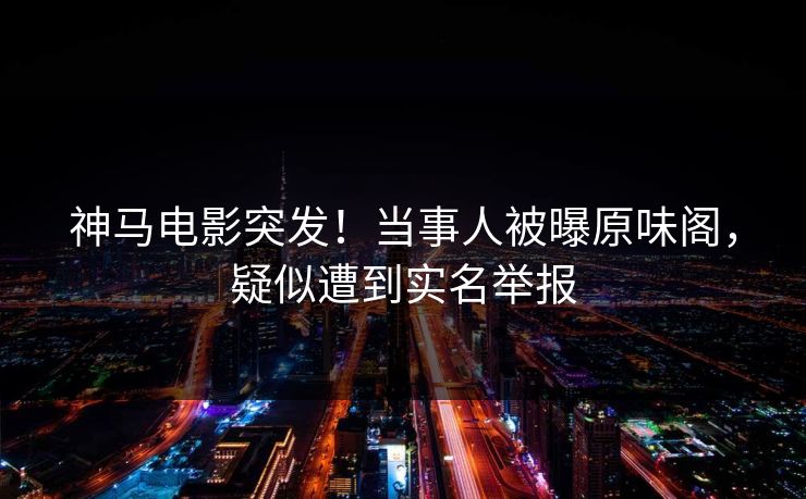 神马电影突发！当事人被曝原味阁，疑似遭到实名举报