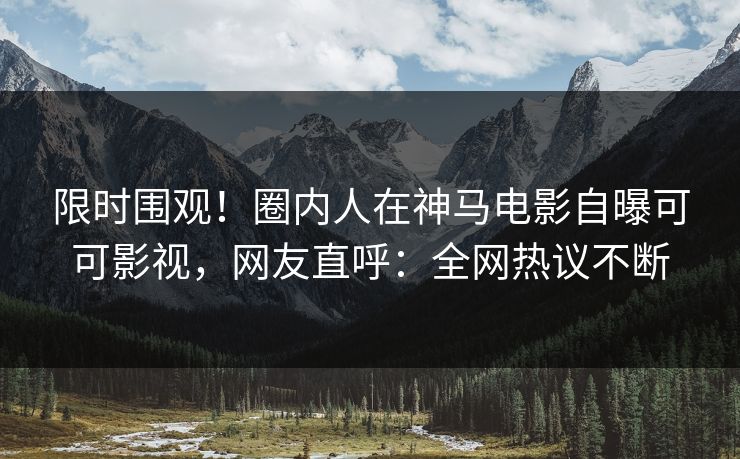 限时围观！圈内人在神马电影自曝可可影视，网友直呼：全网热议不断