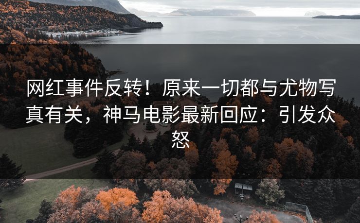 网红事件反转！原来一切都与尤物写真有关，神马电影最新回应：引发众怒