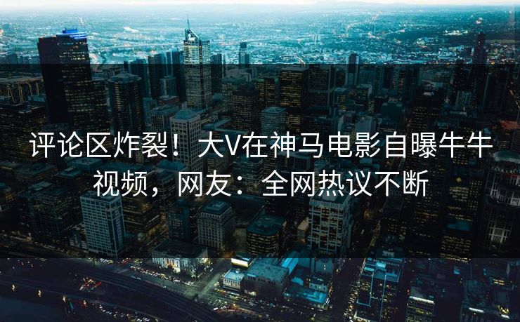 评论区炸裂！大V在神马电影自曝牛牛视频，网友：全网热议不断