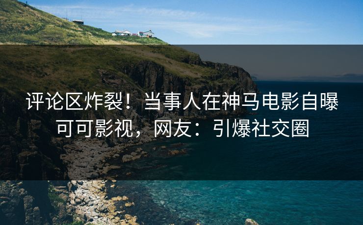 评论区炸裂！当事人在神马电影自曝可可影视，网友：引爆社交圈