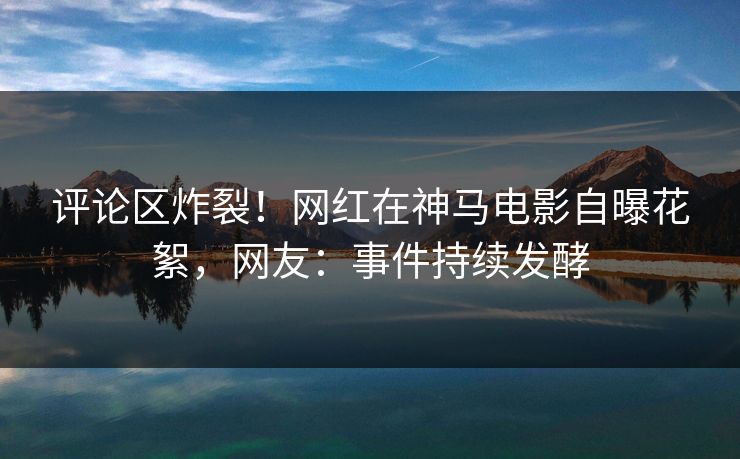 评论区炸裂！网红在神马电影自曝花絮，网友：事件持续发酵