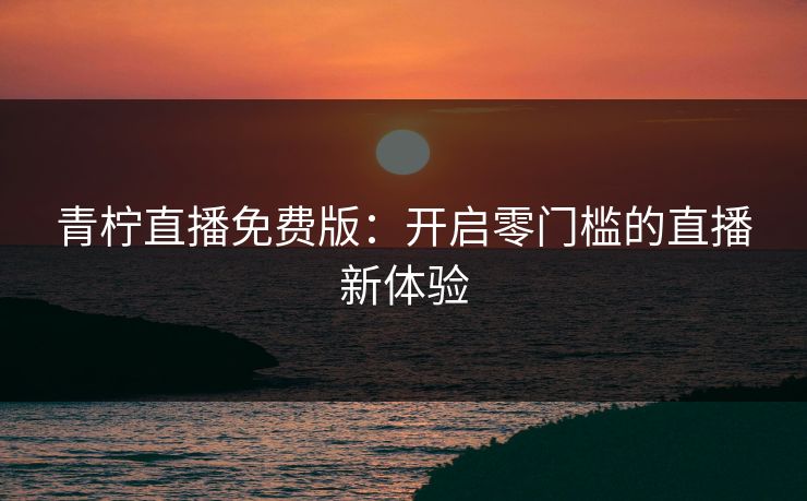 青柠直播免费版：开启零门槛的直播新体验