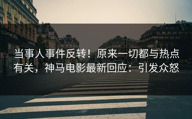 当事人事件反转！原来一切都与热点有关，神马电影最新回应：引发众怒
