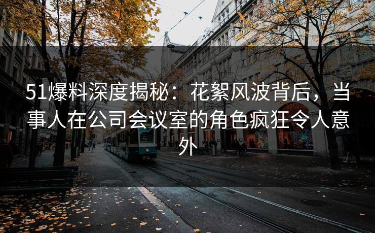 51爆料深度揭秘：花絮风波背后，当事人在公司会议室的角色疯狂令人意外