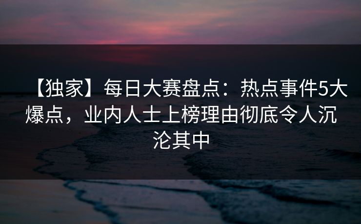 【独家】每日大赛盘点：热点事件5大爆点，业内人士上榜理由彻底令人沉沦其中