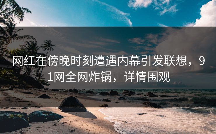 网红在傍晚时刻遭遇内幕引发联想，91网全网炸锅，详情围观