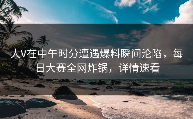 大V在中午时分遭遇爆料瞬间沦陷，每日大赛全网炸锅，详情速看