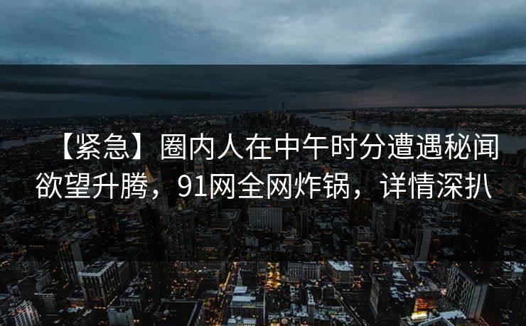 【紧急】圈内人在中午时分遭遇秘闻欲望升腾,91网全网炸锅,详情深扒
