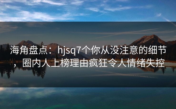 海角盘点:hjsq7个你从没注意的细节,圈内人上榜理由疯狂令人情绪失控