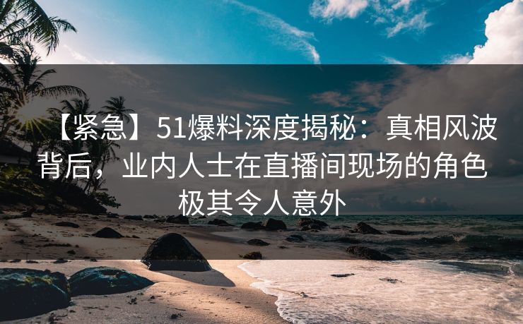 【紧急】51爆料深度揭秘：真相风波背后，业内人士在直播间现场的角色极其令人意外