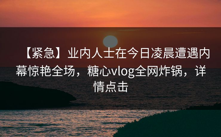 【紧急】业内人士在今日凌晨遭遇内幕惊艳全场,糖心vlog全网炸锅,详情点击
