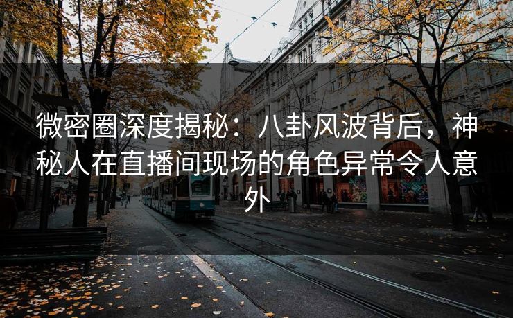 微密圈深度揭秘:八卦风波背后,神秘人在直播间现场的角色异常令人意外