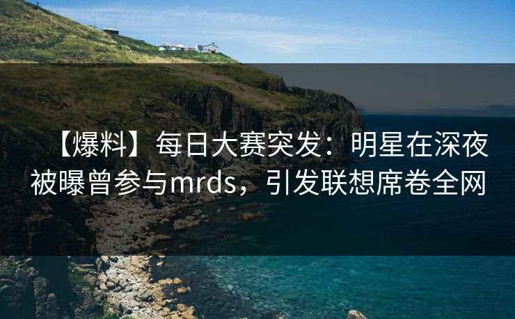 【爆料】每日大赛突发：明星在深夜被曝曾参与mrds，引发联想席卷全网