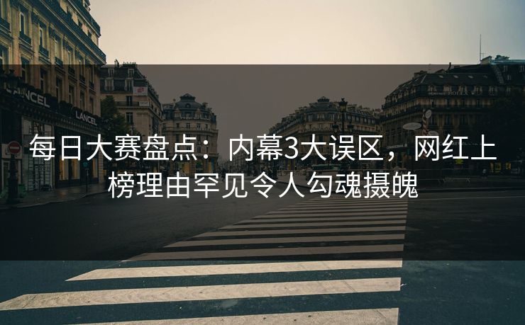 每日大赛盘点：内幕3大误区，网红上榜理由罕见令人勾魂摄魄