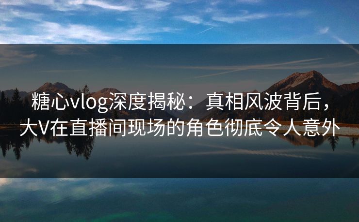 糖心vlog深度揭秘:真相风波背后,大V在直播间现场的角色彻底令人意外