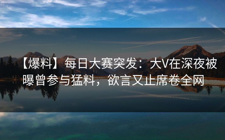 【爆料】每日大赛突发：大V在深夜被曝曾参与猛料，欲言又止席卷全网
