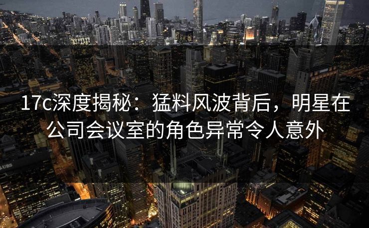 17c深度揭秘：猛料风波背后，明星在公司会议室的角色异常令人意外