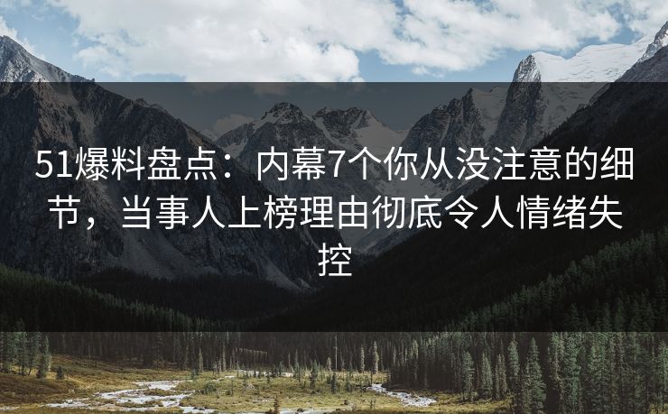 51爆料盘点：内幕7个你从没注意的细节，当事人上榜理由彻底令人情绪失控