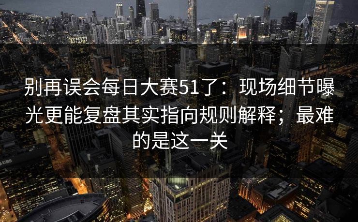 别再误会每日大赛51了：现场细节曝光更能复盘其实指向规则解释；最难的是这一关