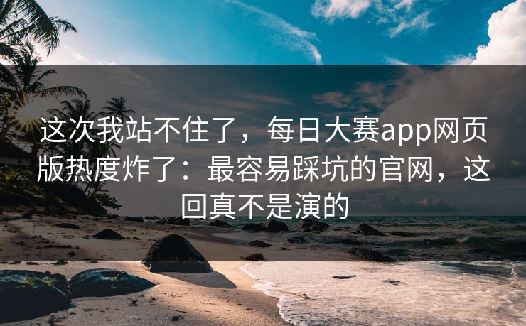 这次我站不住了，每日大赛app网页版热度炸了：最容易踩坑的官网，这回真不是演的