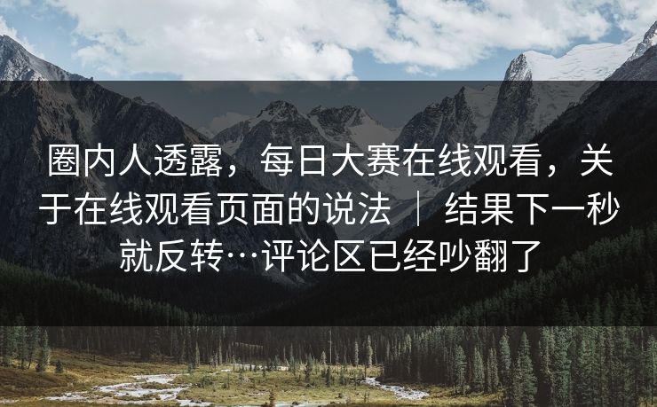 圈内人透露，每日大赛在线观看，关于在线观看页面的说法 ｜ 结果下一秒就反转…评论区已经吵翻了